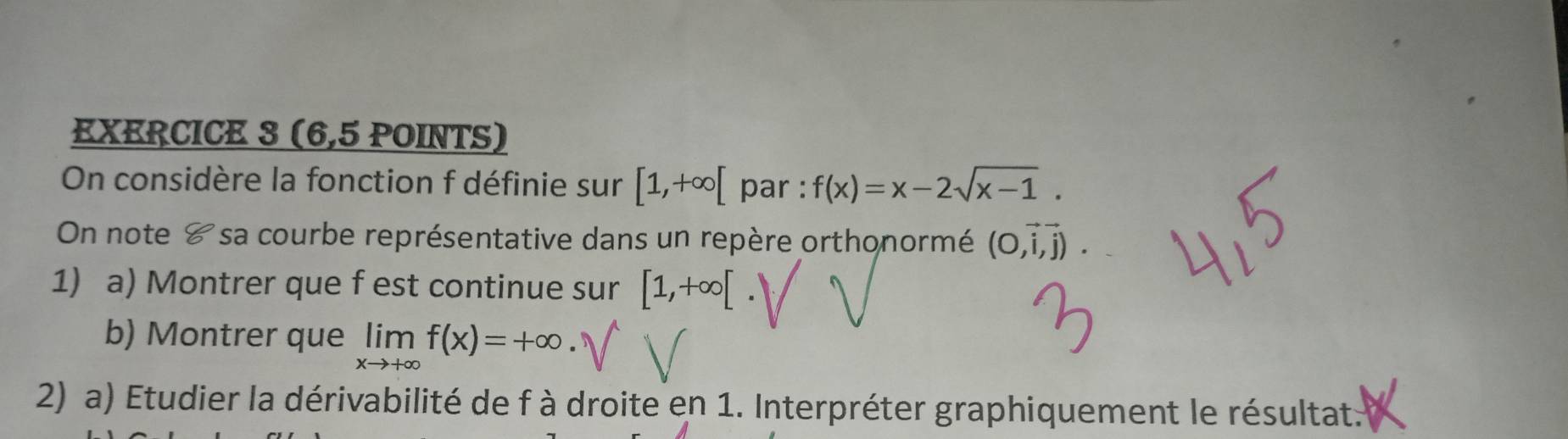 (6,5 POINTS) 
On considère la fonction f définie sur [1,+∈fty [ par : f(x)=x-2sqrt(x-1). 
On note & sa courbe représentative dans un repère orthonormé (O,vector i,vector j). 
1) a) Montrer que f est continue sur [1,+∈fty [
b) Montrer que limlimits _xto +∈fty f(x)=+∈fty. 
2) a) Etudier la dérivabilité de f à droite en 1. Interpréter graphiquement le résultat.