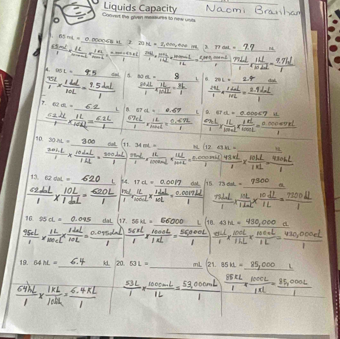 Liquids Capacity 
Convert the given measures to new units 
。 
_
65mL=
2 20
3. 77daL=
_h! 
4. 95L=
_daL 5. 
1 6. 29L= _dal. 
7. 62dL=
_L 8 67 cL= _ 
L 9. 67cL=
10. 30.hL=
_ 
_daL 11. 34mL=
_hL 12.43kL=
13. 62daL= _14. 17cL=
I 
_ 
15 73dal
16. 95cL= _17. 56kL= 18. 43hL=
a al
_ 
_ 
19. 64hL= kL 20. 53L=
21. 85kL