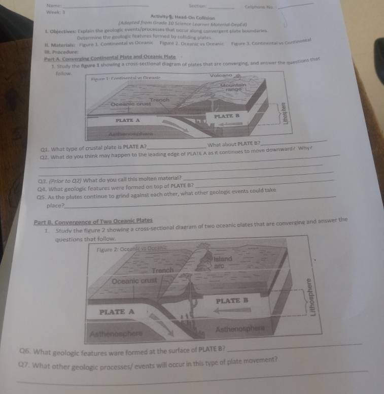 Name Sectiun _Celsng ty 
_ 
Week 3 Activity @: Head-On Collision 
(Adapted from Grade 10 Science Learner Material-DepEd) 
L Oblectives: Explain the geologic events/processes that occur along convergent plate boundaries. 
Determine the geologic features furmed by colliding plates 
II. Materials: Figure 1. Continental vs Oceanic Figure 2. Oreanic vs Oceanic Figure 3. Continental vs Continental 
III. Procedure: 
Part A. Converging Continental Plate and Oceanic Plate 
1. Study the figure 1 showing a cross-sectional diagram of plates that are converging, and answer the questions that 
follow 
_ 
Q1. What type of crustal plate is PLATE A?_ 
Q2. What do you think may happen to the leading edge of PLATE A as it continues to move downward? Why? 
_ 
Q3. (Prior to Q2) What do you call this molten material?_ 
_ 
Q4. What geologic features were formed on top of PLATE B? 
Q5. As the plates continue to grind against each other, what other geologic events could take 
place? 
_ 
Part B. Convergence of Two Oceanic Plates 
1. Study the figure 2 showing a cross-sectional diagram of two oceanic plates that are converging and answer the 
ques 
Q6. What geologic features ware formed at the surface of PLATE B? 
_ 
Q7. What other geologic processes/ events will occur in this type of plate movement?