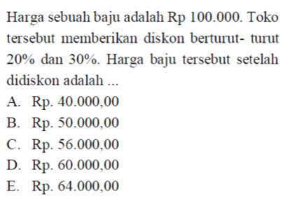 Harga sebuah baju adalah Rp 100.000. Toko
tersebut memberikan diskon berturut- turut
20% dan 30%. Harga baju tersebut setelah
didiskon adalah ...
A. Rp. 40.000,00
B. Rp. 50.000,00
C. Rp. 56.000,00
D. Rp. 60.000,00
E. Rp. 64.000,00