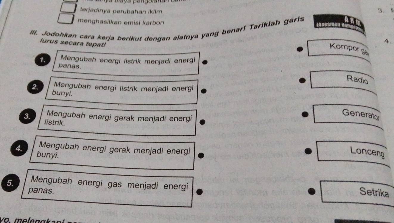 ya blaya pengolanan 
terjadinya perubahan iklim 
3. 
menghasilkan emisi karbon (Asesmen 
IlI. Jodohkan cara kerja berikut dengan alatnya yang benar! Tariklah garis 
lurus secara tepat! 
A . 
Kompor ga 
1. Mengubah energi listrik menjadi energi 
panas. 
Radio 
2. Mengubah energi listrik menjadi energi 
bunyi. 
Generator 
Mengubah energi gerak menjadi energi 
3. listrik. 
4. Mengubah energi gerak menjadi energi 
bunyi. 
Lonceng 
5. Mengubah energi gas menjadi energi 
panas. Setrika