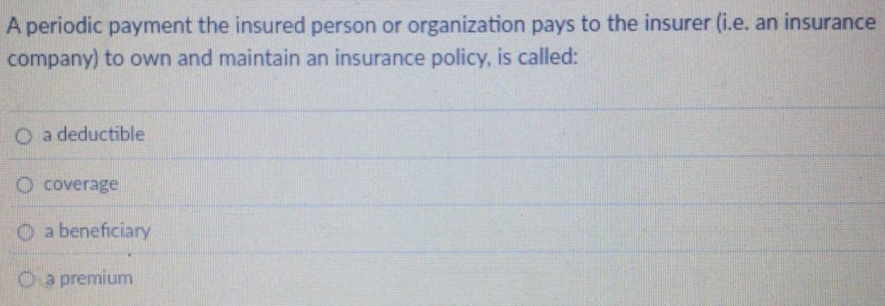 A periodic payment the insured person or organization pays to the insurer (i.e. an insurance
company) to own and maintain an insurance policy, is called:
a deductible
coverage
a beneficiary
a premium