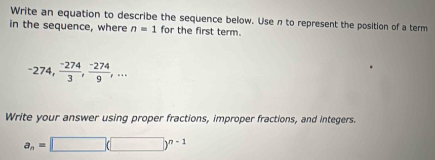 Write an equation to describe the sequence below. Use n to represent the position of a term 
in the sequence, where n=1 for the first term.
-274,  (-274)/3 ,  (-274)/9 ,... 
Write your answer using proper fractions, improper fractions, and integers.
a_n=□ (□ )^n-1