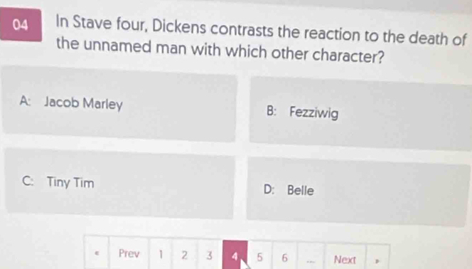 In Stave four, Dickens contrasts the reaction to the death of
the unnamed man with which other character?
A: Jacob Marley B: Fezziwig
C: Tiny Tim D: Belle
Prev 1 2 3 4 5 6 ., Next