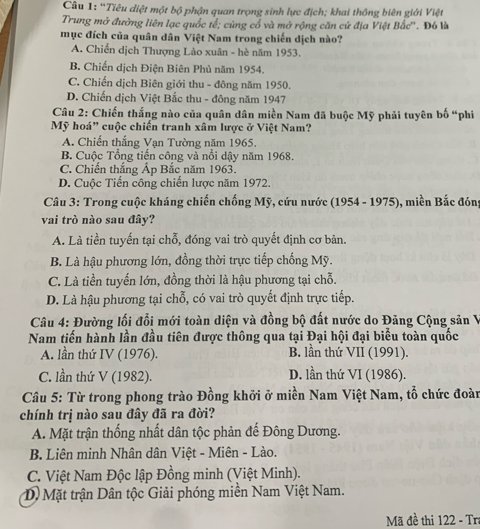 “Tiêu diệt một bộ phận quan trọng sinh lực địch; khai thông biên giới Việt
Trung mở đường liên lạc quốc tế; củng cố và mở rộng căn cứ địa Việt Bắc''. Đó là
mục đích của quân dân Việt Nam trong chiến dịch nào?
A. Chiến dịch Thượng Lào xuân - hè năm 1953.
B. Chiến dịch Điện Biên Phủ năm 1954.
C. Chiến dịch Biên giới thu - đông năm 1950.
D. Chiến dịch Việt Bắc thu - đông năm 1947
Câu 2: Chiến thắng nào của quân dân miền Nam đã buộc Mỹ phải tuyên bố “phi
Mỹ hoá” cuộc chiến tranh xâm lược ở Việt Nam?
A. Chiến thắng Vạn Tường năm 1965.
B. Cuộc Tổng tiến công và nổi dậy năm 1968.
C. Chiến thắng Ấp Bắc năm 1963.
D. Cuộc Tiến công chiến lược năm 1972.
Câu 3: Trong cuộc kháng chiến chống Mỹ, cứu nước (1954 - 1975), miền Bắc đóng
vai trò nào sau đây?
A. Là tiền tuyến tại chỗ, đóng vai trò quyết định cơ bản.
B. Là hậu phương lớn, đồng thời trực tiếp chống Mỹ.
C. Là tiền tuyến lớn, đồng thời là hậu phương tại chỗ.
D. Là hậu phương tại chỗ, có vai trò quyết định trực tiếp.
Câu 4: Đường lối đổi mới toàn diện và đồng bộ đất nước do Đảng Cộng sản V
Nam tiến hành lần đầu tiên được thông qua tại Đại hội đại biểu toàn quốc
A. lần thứ IV (1976). B. lần thứ VII (1991).
C. lần thứ V (1982). D. lần thứ VI (1986).
Câu 5: Từ trong phong trào Đồng khởi ở miền Nam Việt Nam, tổ chức đoàn
chính trị nào sau đây đã ra đời?
A. Mặt trận thống nhất dân tộc phản đế Đông Dương.
B. Liên minh Nhân dân Việt - Miên - Lào.
C. Việt Nam Độc lập Đồng minh (Việt Minh).
D) Mặt trận Dân tộc Giải phóng miền Nam Việt Nam.
Mã đề thi 122 - Tra