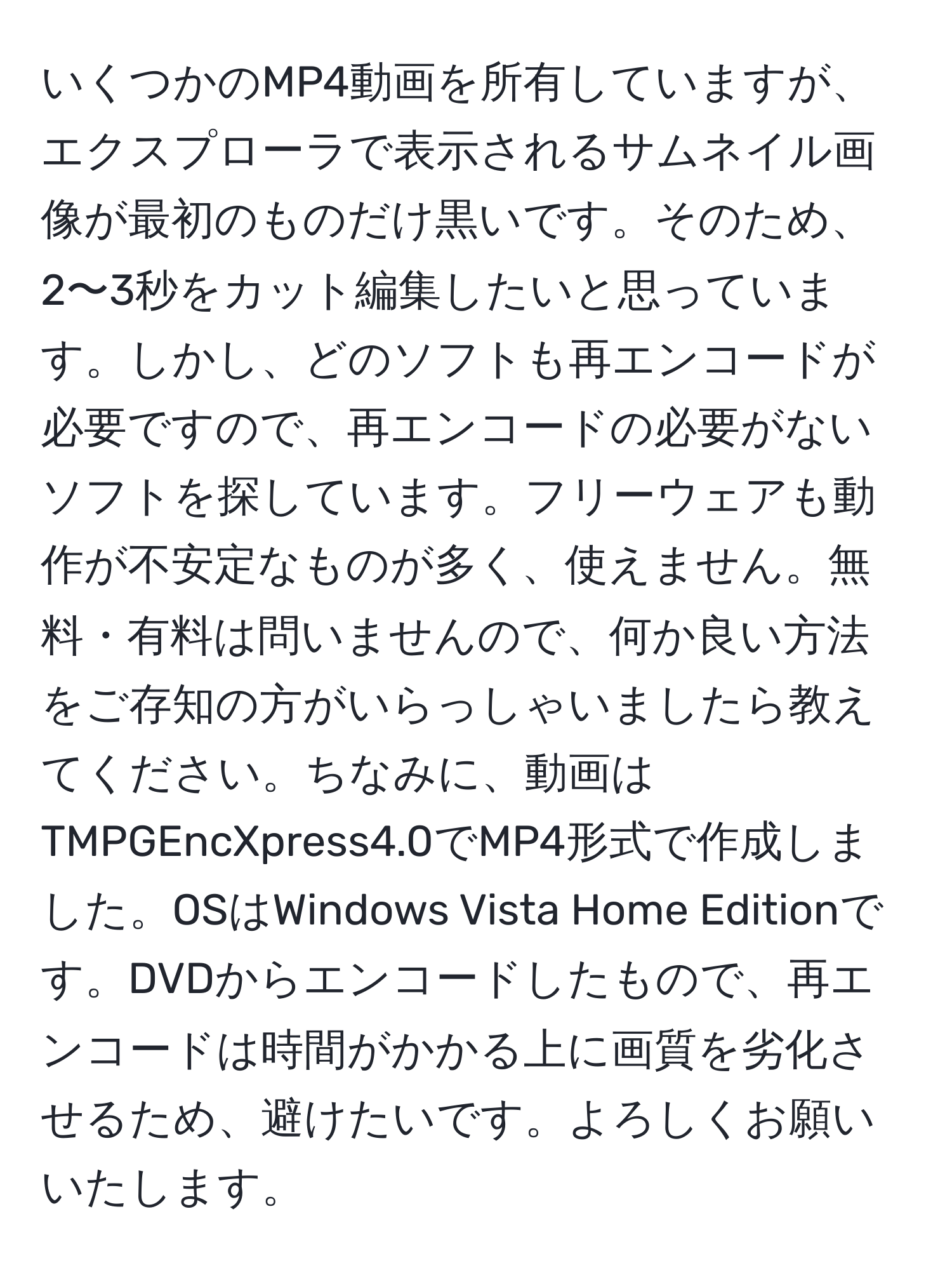 いくつかのMP4動画を所有していますが、エクスプローラで表示されるサムネイル画像が最初のものだけ黒いです。そのため、2〜3秒をカット編集したいと思っています。しかし、どのソフトも再エンコードが必要ですので、再エンコードの必要がないソフトを探しています。フリーウェアも動作が不安定なものが多く、使えません。無料・有料は問いませんので、何か良い方法をご存知の方がいらっしゃいましたら教えてください。ちなみに、動画はTMPGEncXpress4.0でMP4形式で作成しました。OSはWindows Vista Home Editionです。DVDからエンコードしたもので、再エンコードは時間がかかる上に画質を劣化させるため、避けたいです。よろしくお願いいたします。