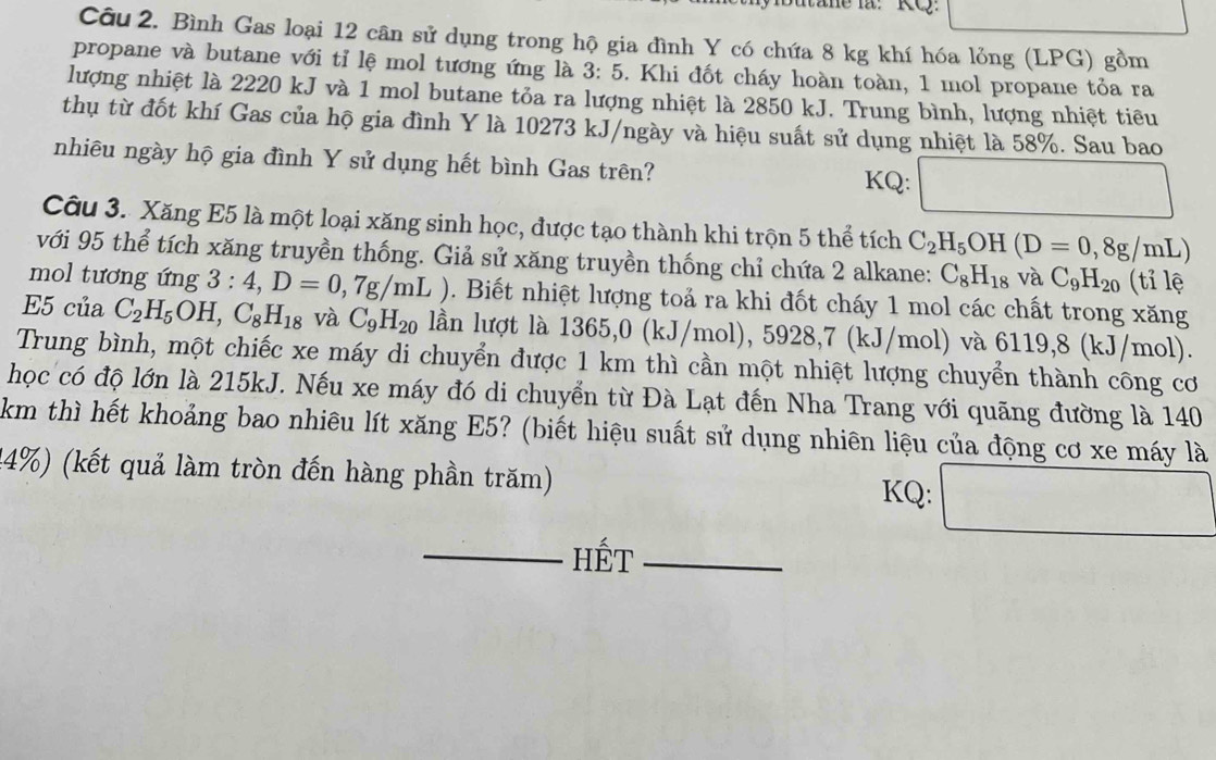 utane la:  KQ:
Câu 2. Bình Gas loại 12 cân sử dụng trong hộ gia đình Y có chứa 8 kg khí hóa lỏng (LPG) gồm
propane và butane với tỉ lệ mol tương ứng là 3:5. Khi đốt cháy hoàn toàn, 1 mol propane tỏa ra
lượng nhiệt là 2220 kJ và 1 mol butane tỏa ra lượng nhiệt là 2850 kJ. Trung bình, lượng nhiệt tiêu
thụ từ đốt khí Gas của hộ gia đình Y là 10273 kJ/ngày và hiệu suất sử dụng nhiệt là 58%. Sau bao
nhiêu ngày hộ gia đình Y sử dụng hết bình Gas trên? KQ: □
Câu 3. Xăng E5 là một loại xăng sinh học, được tạo thành khi trộn 5 thể tích C_2H_5OH(D=0,8g/mL)
với 95 thể tích xăng truyền thống. Giả sử xăng truyền thống chỉ chứa 2 alkane: C_8H_18 và C_9H_20 (tỉ lệ
mol tương ứng 3:4,D=0,7g/mL ). Biết nhiệt lượng toả ra khi đốt cháy 1 mol các chất trong xăng
E5 của C_2H_5OH,C_8H_18 và C_9H_20 lần lượt là 1365,0 (kJ/mol), 5928,7 (kJ/mol) và 6119,8 (kJ/mol).
Trung bình, một chiếc xe máy di chuyển được 1 km thì cần một nhiệt lượng chuyển thành công cơ
học có độ lớn là 215kJ. Nếu xe máy đó di chuyển từ Đà Lạt đến Nha Trang với quãng đường là 140
km thì hết khoảng bao nhiêu lít xăng E5? (biết hiệu suất sử dụng nhiên liệu của động cơ xe máy là
14%) (kết quả làm tròn đến hàng phần trăm) KQ: □
_Hết_