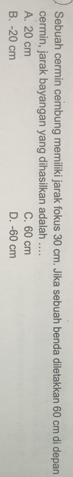 Sebuah cermin cembung memiliki jarak fokus 30 cm. Jika sebuah benda diletakkan 60 cm di depan
cermin, jarak bayangan yang dihasilkan adalah ....
A. 20 cm C. 60 cm
B. - 20 cm D. - 60 cm