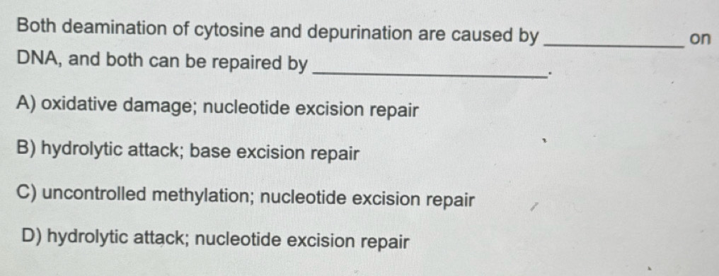 Both deamination of cytosine and depurination are caused by_
on
DNA, and both can be repaired by _.
A) oxidative damage; nucleotide excision repair
B) hydrolytic attack; base excision repair
C) uncontrolled methylation; nucleotide excision repair
D) hydrolytic attack; nucleotide excision repair