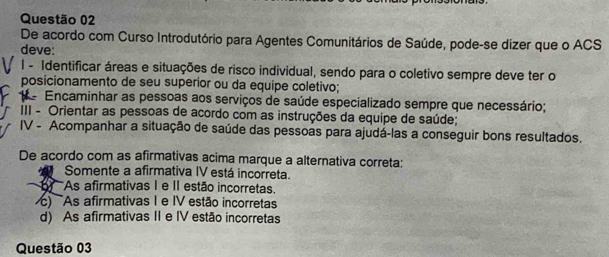 De acordo com Curso Introdutório para Agentes Comunitários de Saúde, pode-se dizer que o ACS
deve:
I - Identificar áreas e situações de risco individual, sendo para o coletivo sempre deve ter o
posicionamento de seu superior ou da equipe coletivo;
Encaminhar as pessoas aos serviços de saúde especializado sempre que necessário;
III - Orientar as pessoas de acordo com as instruções da equipe de saúde;
IV - Acompanhar a situação de saúde das pessoas para ajudá-las a conseguir bons resultados.
De acordo com as afirmativas acima marque a alternativa correta:
Somente a afirmativa IV está incorreta.
As afirmativas I e II estão incorretas.
) As afirmativas I e IV estão incorretas
d) As afirmativas II e IV estão incorretas
Questão 03