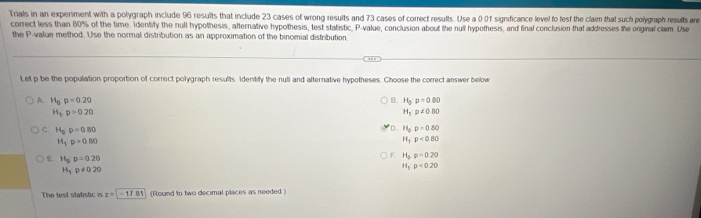 Trials in an experiment with a polygraph include 96 results that include 23 cases of wrong results and 73 cases of correct results. Use a 0.01 significance level to fest the claim that such polygraph results are
correct less than 80% of the time. Identify the null hypothesis, afternative hypothesis, test statistic, P -value, conclusion about the null hypothesis, and final conclusion that addresses the orginal clam. Use
the P -value method. Use the normal distribution as an approximation of the binomial distribution
Let p be the population proportion of correct polygraph results. Identily the null and alternative hypotheses. Choose the correct answer below
A. H_op=0.20 B. H_3:p=0.80
H_3p>0.20
H_3:p!= 0.80
c. H_0· p=0.80
D. H_oP=0=0.80
H_1'p>0.80
H_1P<0.80
E. H_3:p=0.20
F H_3:p=0.20
H_3p!= 020
H_5p<020</tex> 
The test stafistic is z=-17.81 (Round to two decimal places as needed.)