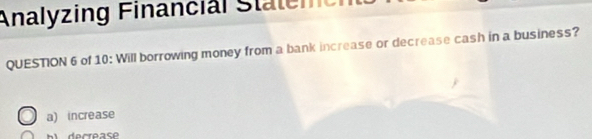 Analyzing Financial Staleme
QUESTION 6 of 10: Will borrowing money from a bank increase or decrease cash in a business?
a) increase