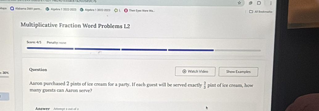 Alabama DMV perm... Algebra 1 2022-2023 Algebra 1 2022-2023 Their Eyes Were Wa... All Bookmarks 
Multiplicative Fraction Word Problems L2 
Score: 4/5 Penalty: none 
e: 30% Question 
Watch Video Show Examples 
Aaron purchased 2 pints of ice cream for a party. If each guest will be served exactly  2/3  pint of ice cream, how 
many guests can Aaron serve? 
Answer Attempt 2 out of 2