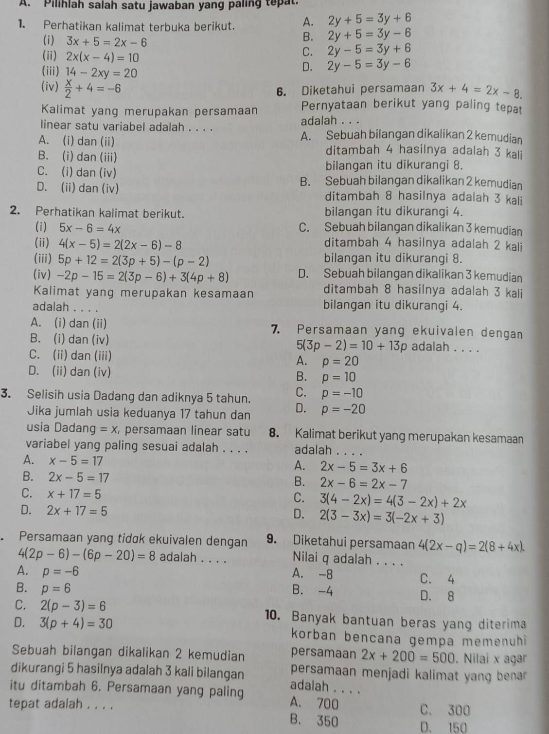 Pilihlah salah satu jawaban yang paling tepat.
1. Perhatikan kalimat terbuka berikut.
A. 2y+5=3y+6
(i) 3x+5=2x-6
B. 2y+5=3y-6
C. 2y-5=3y+6
(ii) 2x(x-4)=10 2y-5=3y-6
(iii) 14-2xy=20
D.
(iv)  x/2 +4=-6 3x+4=2x-8.
6. Diketahui persamaan
Kalimat yang merupakan persamaan Pernyataan berikut yang paling tepat
linear satu variabel adalah . . . . adalah . . .
A. Sebuah bilangan dikalikan 2 kemudian
A. (i) dan (ii) ditambah 4 hasilnya adalah 3 kali
B. (i) dan (iii)
C. (i) dan (iv)
bilangan itu dikurangi 8.
B. Sebuah bilangan dikalikan 2 kemudian
D. (ii) dan (iv) ditambah 8 hasilnya adalah 3 kali
2. Perhatikan kalimat berikut. bilangan itu dikurangi 4.
(i) 5x-6=4x C. Sebuah bilangan dikalikan 3 kemudian
(ii) 4(x-5)=2(2x-6)-8 ditambah 4 hasilnya adalah 2 kali
(iii) 5p+12=2(3p+5)-(p-2) bilangan itu dikurangi 8.
(iv) -2p-15=2(3p-6)+3(4p+8)
D. Sebuah bilangan dikalikan 3 kemudian
Kalimat yang merupakan kesamaan
ditambah 8 hasilnya adalah 3 kali
adalah . . . . bilangan itu dikurangi 4.
A. (i) dan (ii) 7. Persamaan yang ekuivalen dengan
B. (i) dan (iv)
5(3p-2)=10+13p adalah . . . .
C. (ii) dan (iii) A. p=20
D. (ii) dan (iv) B. p=10
C. p=-10
3. Selisih usia Dadang dan adiknya 5 tahun. D. p=-20
Jika jumlah usia keduanya 17 tahun dan
usia Dadang =x persamaan linear satu 8. Kalimat berikut yang merupakan kesamaan
variabel yang paling sesuai adalah . . . . adalah_
A. x-5=17 A. 2x-5=3x+6
B. 2x-5=17 B. 2x-6=2x-7
C. x+17=5
C. 3(4-2x)=4(3-2x)+2x
D. 2x+17=5 D. 2(3-3x)=3(-2x+3)
Persamaan yang tidak ekuivalen dengan 9. Diketahui persamaan 4(2x-q)=2(8+4x).
4(2p-6)-(6p-20)=8 adalah . . . . Nilai q adalah . . . .
A. p=-6 A. -8
C. 4
B. p=6 B. -4 D. 8
C. 2(p-3)=6 10. Banyak bantuan beras yang diterima
D. 3(p+4)=30 korban bencana gempa memenuhi
Sebuah bilangan dikalikan 2 kemudian persamaan 2x+200=500. Nilai x agar
persamaan menjadi kalimat yang benar 
dikurangi 5 hasilnya adalah 3 kali bilangan adalah . . . .
itu ditambah 6. Persamaan yang paling A. 700
tepat adalah . . . .
C. 300
B. 350 D. 150