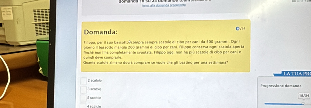 domanda 18 su 34 domande tou
toma alia domanda precedente
Domanda:
⑮/ 34
Filippo, per il suo bassotto,compra sempre scatole di cibo per cani da 500 grammi. Ogni
giorno il bassotto mangia 200 grammi di cibo per cani. Filippo conserva ogni scatola aperta
finchè non l'ha completamente svuotata. Filippo oggi non ha più scatole di cibo per cani e
quindi deve comprarle.
Quante scatole almeno dovra comprare se vuole che gli bastino per una settimana?
LA TUA PR
2 scatole
Progressione domande
3 scatole
5 scatole 18/34
4 scatole