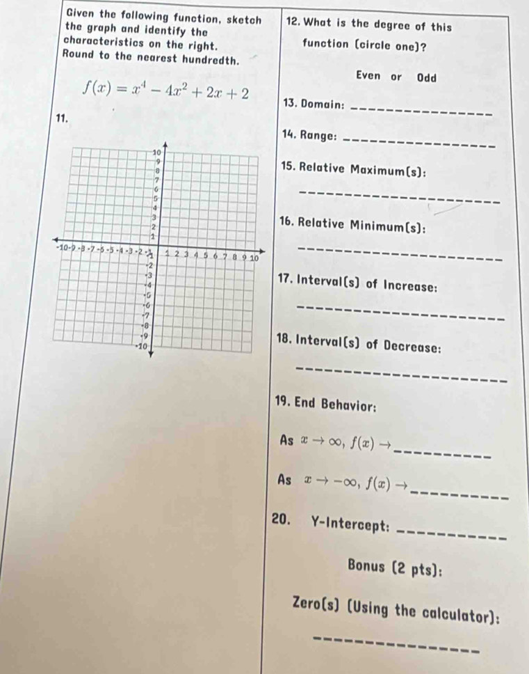 Given the following function, sketch 12. What is the degree of this
the graph and identify the function (circle one)?
characteristics on the right.
Round to the nearest hundredth.
Even or Odd
_
f(x)=x^4-4x^2+2x+2 13. Domain:
11.
14. Range:_
15. Relative Maximum(s):
_
16. Relative Minimum(s):
_
17. Interval(s) of Increase:
_
18. Interval(s) of Decrease:
_
19. End Behavior:
_
As xto ∈fty , f(x)to
_
As xto -∈fty , f(x)to
20. Y-Intercept:
_
Bonus (2 pts):
Zero(s) (Using the calculator):
_
