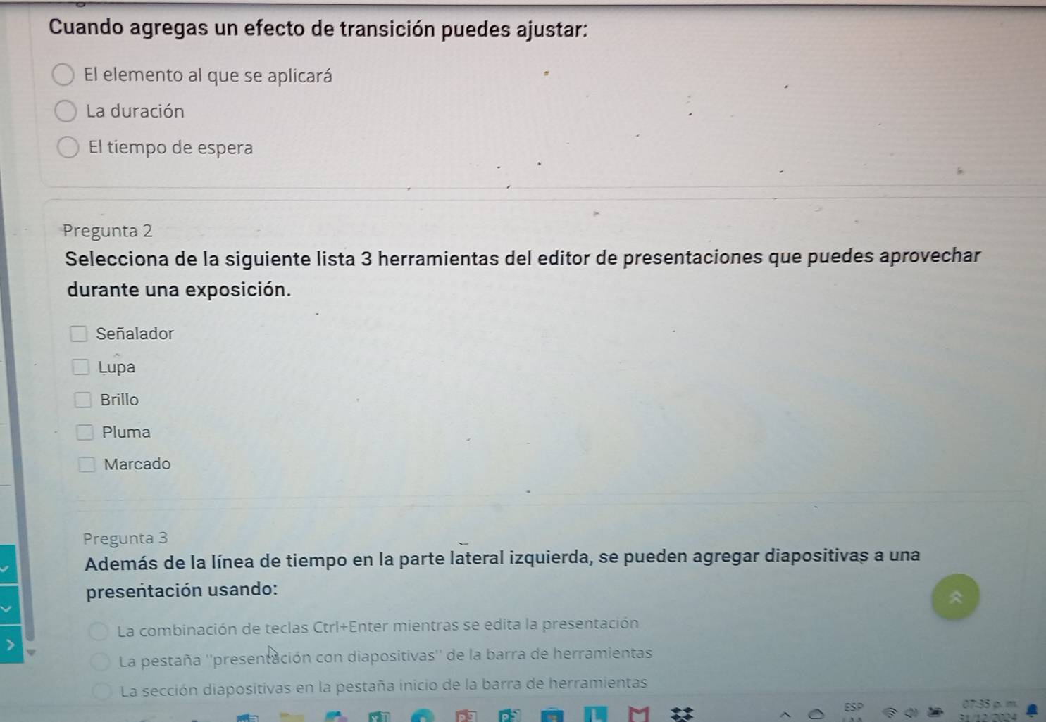 Cuando agregas un efecto de transición puedes ajustar:
El elemento al que se aplicará
La duración
El tiempo de espera
Pregunta 2
Selecciona de la siguiente lista 3 herramientas del editor de presentaciones que puedes aprovechar
durante una exposición.
Señalador
Lupa
Brillo
Pluma
Marcado
Pregunta 3
Además de la línea de tiempo en la parte lateral izquierda, se pueden agregar diapositivas a una
presentación usando:
La combinación de teclas Ctrl+Enter mientras se edita la presentación
La pestaña ''presentación con diapositivas'' de la barra de herramientas
La sección diapositivas en la pestaña inicio de la barra de herramientas
07:35 ρ. m