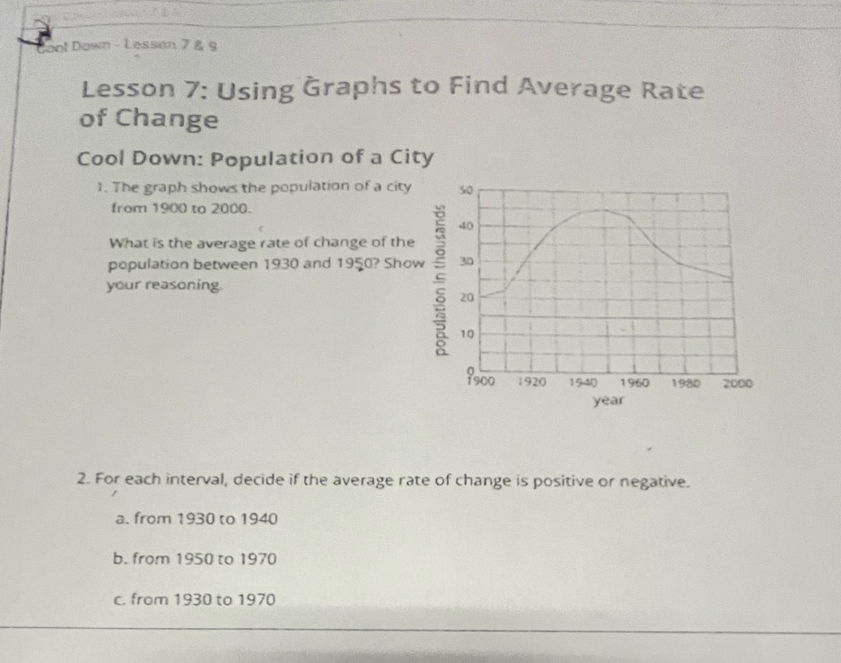 Coot Down - Lessan 7 & 9
Lesson 7: Using Graphs to Find Average Rate
of Change
Cool Down: Population of a City
1. The graph shows the population of a city 50
from 1900 to 2000.
40
What is the average rate of change of the
population between 1930 and 1950? Show 30
your reasoning.
20
10
 s00 1920 1940 1960 1980 2000
year
2. For each interval, decide if the average rate of change is positive or negative.
a. from 1930 to 1940
b. from 1950 to 1970
c. from 1930 to 1970