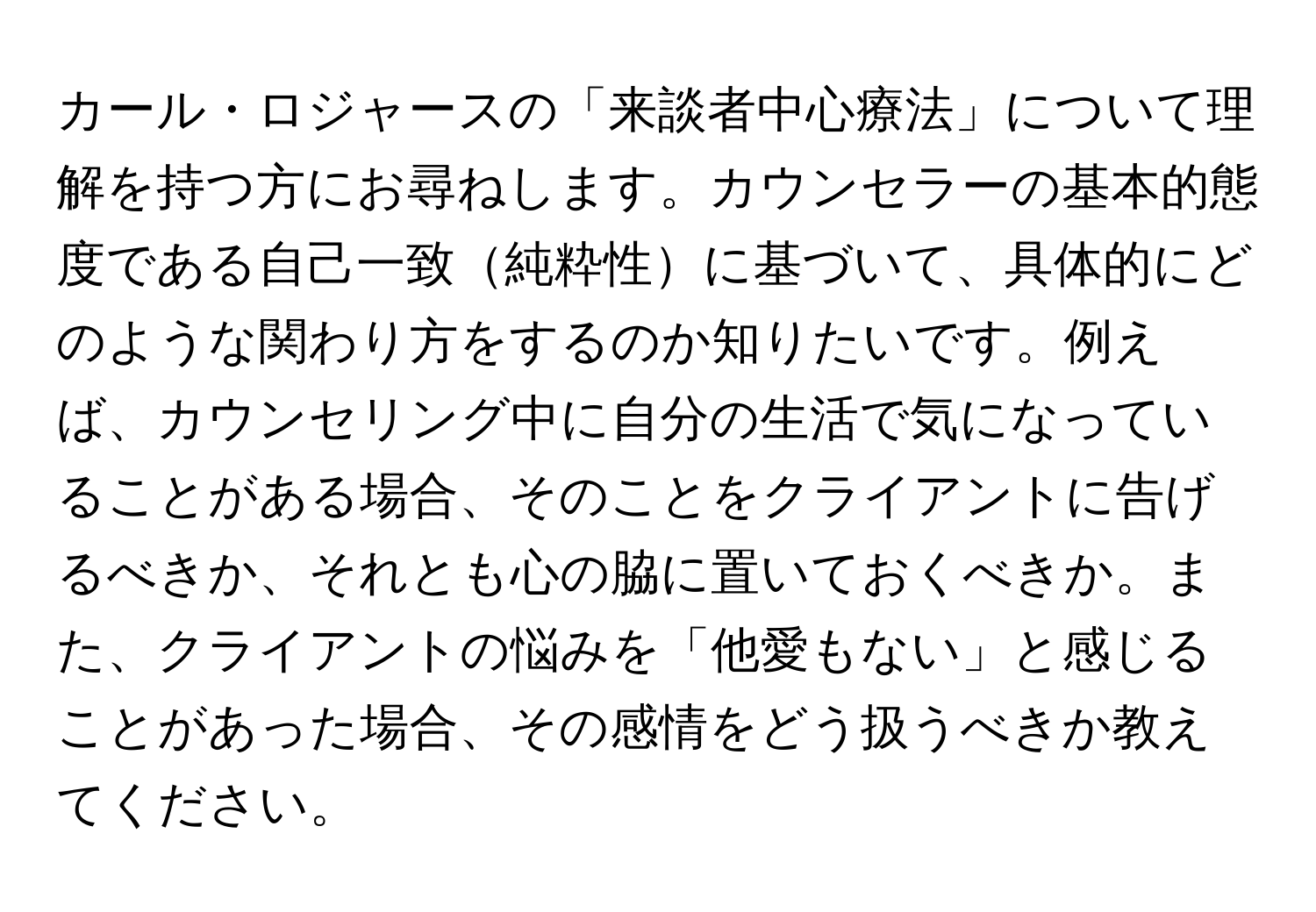 カール・ロジャースの「来談者中心療法」について理解を持つ方にお尋ねします。カウンセラーの基本的態度である自己一致純粋性に基づいて、具体的にどのような関わり方をするのか知りたいです。例えば、カウンセリング中に自分の生活で気になっていることがある場合、そのことをクライアントに告げるべきか、それとも心の脇に置いておくべきか。また、クライアントの悩みを「他愛もない」と感じることがあった場合、その感情をどう扱うべきか教えてください。