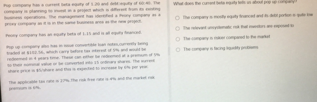 Pop company has a current beta equity of 1.20 and debt:equity of 60:40 , The What does the current beta equity tells us about pop up company
company is planning to invest in a project which is different from its existing
business operations. The management has identified a Peony company as a The company is mostly equity financed and its debt portion is quite low
proxy company as it is in the same business area as the new project.
The relevant unsystematic risk that investors are exposed to
Peony company has an equity beta of 1.15 and is all equity financed.
The company is riskier compared to the market
Pop up company also has in issue convertible loan notes,currently being
traded at $102.56, which carry before tax interest of 5% and would be The company is facing liquidity problems
redeemed in 4 years time. These can either be redeemed at a premium of 5%
to their nominal value or be converted into 15 ordinary shares. The xurrent
share price is $5 /share and this is expected to increase by 6% per year.
The applicable tax rate is 27%.The risk free rate is 4% and the market risk
premium is 6%.