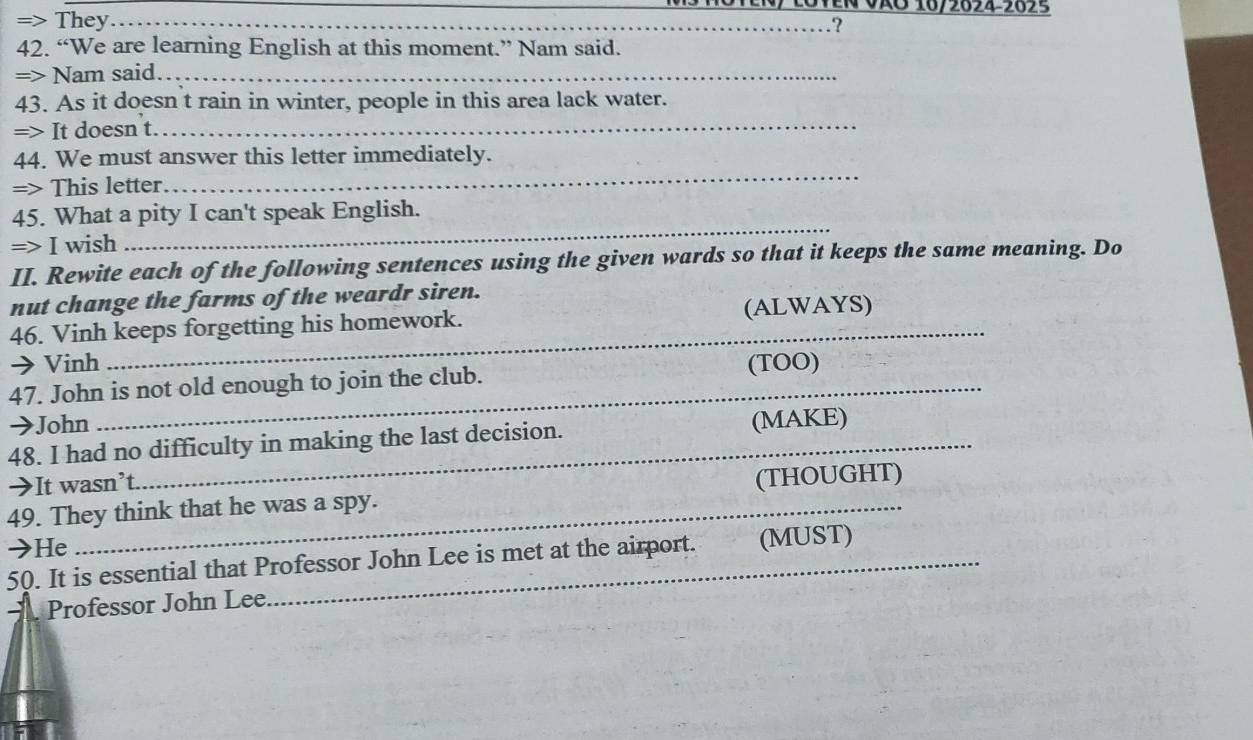 En VãO 16/2024-2025 
=> They_ 
_.? 
42. “We are learning English at this moment.” Nam said. 
=> Nam said._ 
43. As it doesn t rain in winter, people in this area lack water. 
=> It doesn t._ 
44. We must answer this letter immediately. 
=> This letter 
_ 
_ 
45. What a pity I can't speak English. 
=> I wish 
II. Rewite each of the following sentences using the given wards so that it keeps the same meaning. Do 
nut change the farms of the weardr siren. 
_ 
46. Vinh keeps forgetting his homework. (ALWAYS) 
→ Vinh (TOO) 
47. John is not old enough to join the club. 
→John (MAKE) 
48. I had no difficulty in making the last decision. 
→It wasn’t. 
(THOUGHT) 
49. They think that he was a spy. 
→He 
50. It is essential that Professor John Lee is met at the airport. . (MUST) 
Professor John Lee.