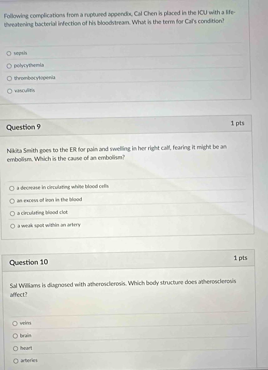 Following complications from a ruptured appendix, Cal Chen is placed in the ICU with a life-
threatening bacterial infection of his bloodstream. What is the term for Cal's condition?
sepsis
polycythemia
thrombocytopenia
vasculitis
Question 9
1 pts
Nikita Smith goes to the ER for pain and swelling in her right calf, fearing it might be an
embolism. Which is the cause of an embolism?
a decrease in circulating white blood cells
an excess of iron in the blood
a circulating blood clot
a weak spot within an artery
1 pts
Question 10
Sal Williams is diagnosed with atherosclerosis. Which body structure does atherosclerosis
affect?
veins
brain
heart
arteries