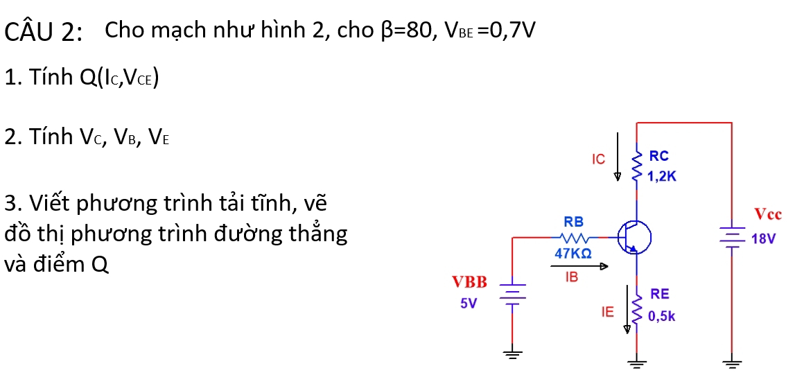 Cho mạch như hình 2, cho beta =80, V_BE=0,7V
1. Tính Q(l_C, V_CE)
2. Tính V , V_B, V_E
3. Viết phương trình tải tĩnh, vẽ 
c 
đồ thị phương trình đường thẳng 
và điểm Q