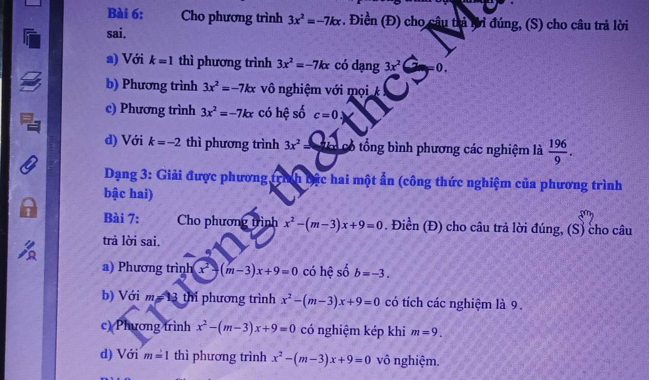 Cho phương trình 3x^2=-7kx. Điền (Đ) cho câu trả tời đúng, (S) cho câu trả lời 
sai. 
a) Với k=1 thì phương trình 3x^2=-7kx có dạng 3x^2 =0. 
b) Phương trình 3x^2=-7kx vô nghiệm với mọi k 
c) Phương trình 3x^2=-7kx có hệ số c=0.)
d) Với k=-2 thì phương trình 3x^2= có - ổng bình phương các nghiệm là  196/9 . 
Dạng 3: Giải được phương trình bậc hai một ẩn (công thức nghiệm của phương trình 
bậc hai) 
Bài 7: Cho phương trình x^2-(m-3)x+9=0. Điền (Đ) cho câu trả lời đúng, (S) cho câu 
trả lời sai. 
a) Phương trình x^2-(m-3)x+9=0 có hệ số b=-3. 
b) Với m=13 thi phương trình x^2-(m-3)x+9=0 có tích các nghiệm là 9. 
c) Phương trình x^2-(m-3)x+9=0 có nghiệm kép khi m=9. 
d) Với m=1 thì phương trình x^2-(m-3)x+9=0 vô nghiệm.