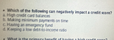 Which of the following can negatively impact a credit score?
a. High credit card balances
b. Making minimur payments on time
c. Having an emergency fund
d. Keeping a low debt-to-income ratio
What is the primary henefit of having a hig