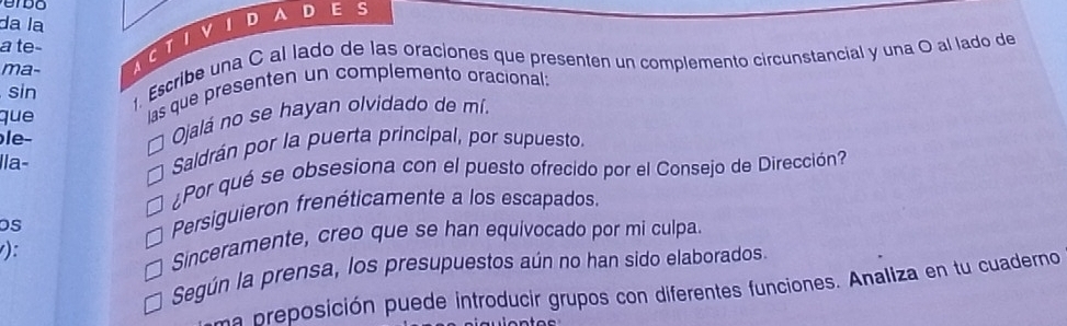 da la
a te-
sin . Escribe una C al lado de las oraciones que presenten un complemento circunstancial y una O al lado de
ma-
que
las que presenten un complemento oracional:
le-
Ojalá no se hayan olvidado de mí.
Ila- Saldrán por la puerta principal, por supuesto.
¿Por qué se obsesiona con el puesto ofrecido por el Consejo de Dirección?
os Persiguieron frenéticamente a los escapados.
):
Sinceramente, creo que se han equivocado por mi culpa.
Según la prensa, los presupuestos aún no han sido elaborados.
una preposición puede introducir grupos con diferentes funciones. Analiza en tu cuaderno