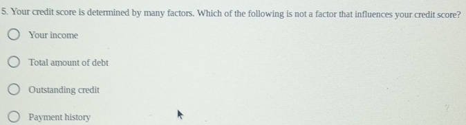 Your credit score is determined by many factors. Which of the following is not a factor that influences your credit score?
Your income
Total amount of debt
Outstanding credit
Payment history