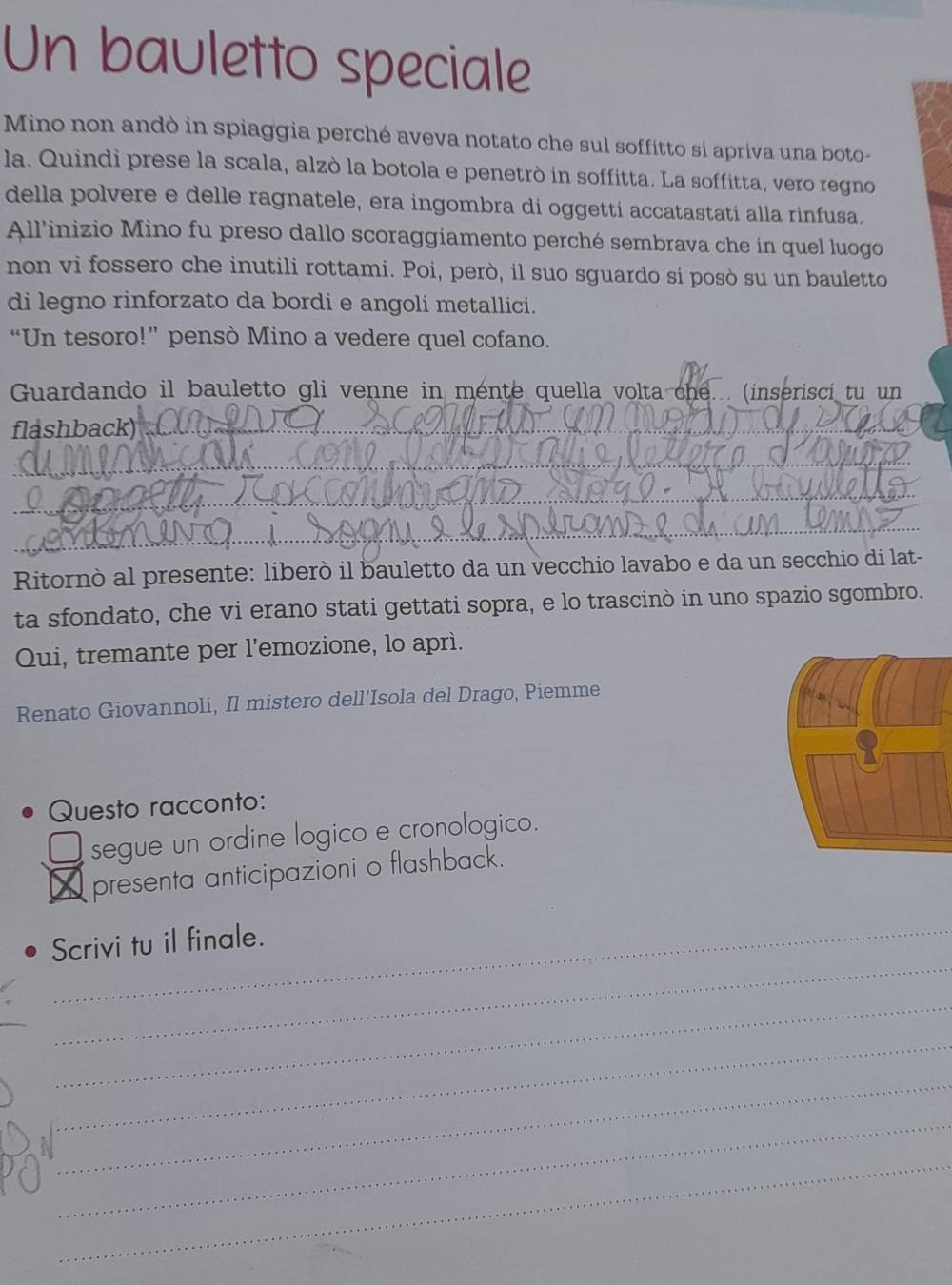 Un bauletto speciale 
Mino non andò in spiaggia perché aveva notato che sul soffitto si apriva una boto- 
la. Quindi prese la scala, alzò la botola e penetrò in soffitta. La soffitta, vero regno 
della polvere e delle ragnatele, era ingombra di oggetti accatastatí alla rinfusa. 
All'inizio Mino fu preso dallo scoraggiamento perché sembrava che in quel luogo 
non vi fossero che inutili rottami. Poi, però, il suo sguardo si posò su un bauletto 
di legno rinforzato da bordi e angoli metallici. 
“Un tesoro!” pensò Mino a vedere quel cofano. 
Guardando il bauletto gli venne in mente quella volta che... (inserisci tu un 
flashback) 
_ 
Ritornò al presente: liberò il bauletto da un vecchio lavabo e da un secchio di lat- 
ta sfondato, che vi erano stati gettati sopra, e lo trascinò in uno spazio sgombro. 
Qui, tremante per l'emozione, lo aprì. 
Renato Giovannoli, Il mistero dell'Isola del Drago, Piemme 
Questo racconto: 
segue un ordine logico e cronologico. 
presenta anticipazioni o flashback. 
_ 
Scrivi tu il finale. 
_ 
_ 
_ 
_ 
_