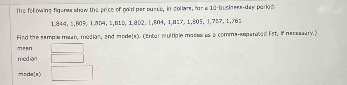 The following figures show the price of gold per ounce, in dollars, for a 10 -business-day period.
1,844, 1, 809, 1, 804, 1, 810, 1, 802, 1, 804, 1, 817, 1, 805, 1, 767, 1, 761
Find the sample mean, median, and mode(s). (Enter multiple modes as a comma-separated list, if necessary.) 
mean 
median 
mode(s)