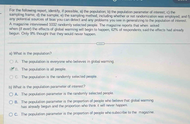 For the following report, identify, if possible, a) the population; b) the population parameter of interest; c) the
sampling frame; d) the sample; e) the sampling method, including whether or not randomization was employed; and f
any potential sources of bias you can detect and any problems you see in generalizing to the population of interest.
A magazine interviewed 1032 randomly selected people. The magazine reports that when asked
when (if ever) the effects of global warming will begin to happen, 62% of respondents said the effects had already
begun. Only 9% thought that they would never happen.
a) What is the population?
A. The population is everyone who believes in global warming.
B. The population is all people.
C. The population is the randomly selected people.
b) What is the population parameter of interest?
A. The population parameter is the randomly selected people.
B. The population parameter is the proportion of people who believe that global warming
has already begun and the proportion who think it will never happen.
C. The population parameter is the proportion of people who subscribe to the magazine.