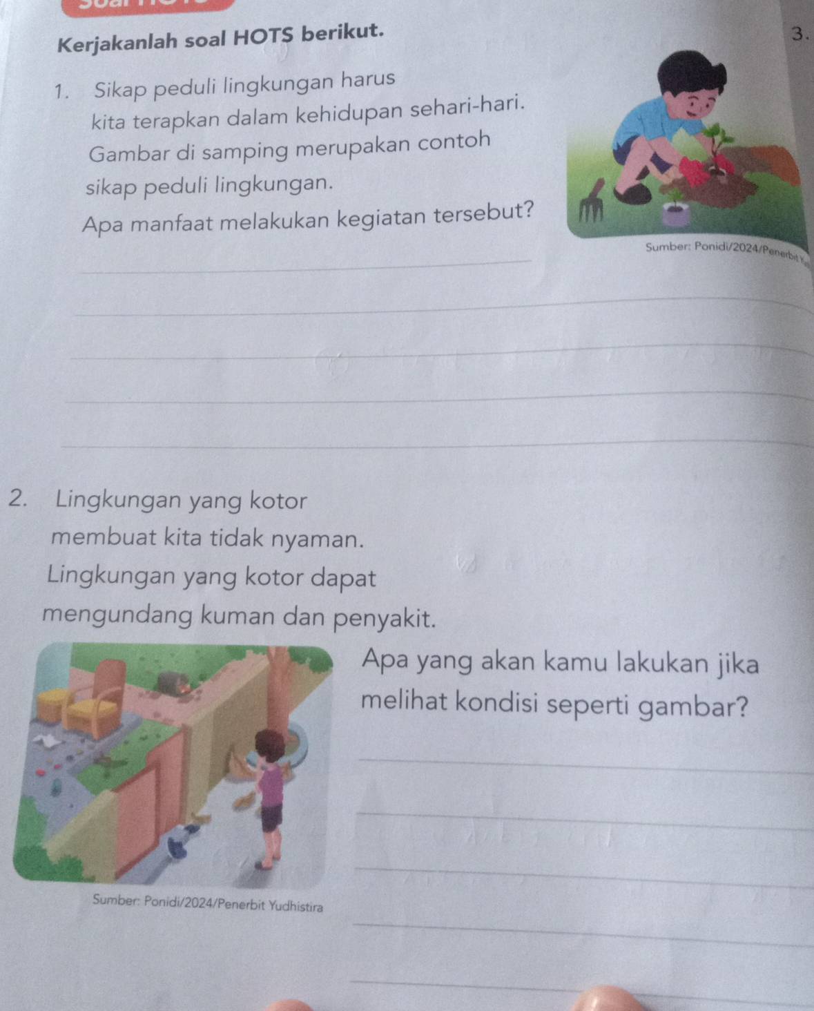 Kerjakanlah soal HOTS berikut. 
3. 
1. Sikap peduli lingkungan harus 
kita terapkan dalam kehidupan sehari-hari. 
Gambar di samping merupakan contoh 
sikap peduli lingkungan. 
Apa manfaat melakukan kegiatan tersebut? 
_Sumber: Ponidi/2024/Penerbit t 
_ 
_ 
_ 
_ 
2. Lingkungan yang kotor 
membuat kita tidak nyaman. 
Lingkungan yang kotor dapat 
mengundang kuman dan penyakit. 
Apa yang akan kamu lakukan jika 
melihat kondisi seperti gambar? 
_ 
_ 
_ 
_ 
Sumber: Ponidi/2024/Penerbit Yudhistira 
_ 
_