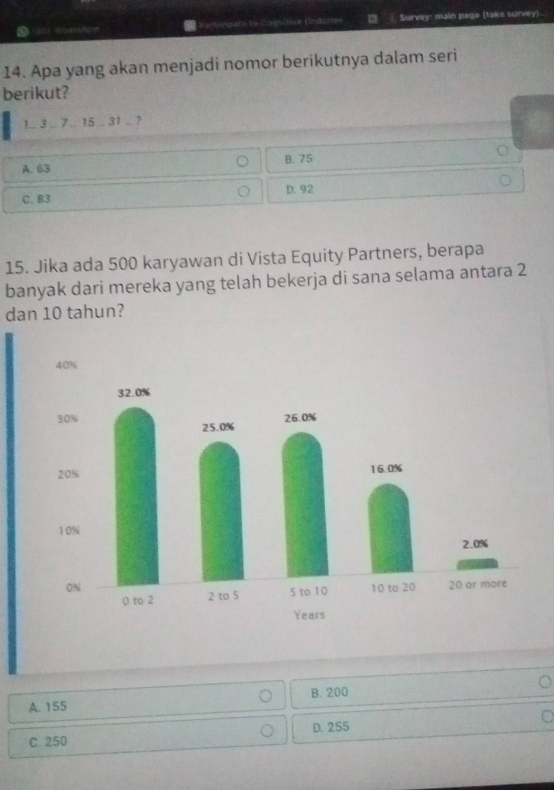 (Srcareg= Survey: main page (take survey)
14. Apa yang akan menjadi nomor berikutnya dalam seri
berikut?
1- 3_ 7_ 15_  3 1 .. ?
A. 63 B. 75
C. B3 D. 92
15. Jika ada 500 karyawan di Vista Equity Partners, berapa
banyak dari mereka yang telah bekerja di sana selama antara 2
dan 10 tahun?
A. 155 B. 200
D. 255
C. 250