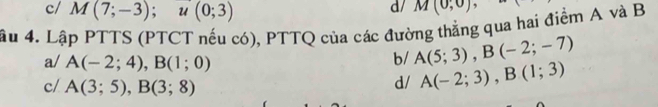 c/ M(7;-3); u(0;3)
d/ M(0;0)
âu 4. Lập PTTS (PTCT nếu có), PTTQ của các đường thẳng qua hai điểm A và B
a/ A(-2;4), B(1;0)
b/ A(5;3), B(-2;-7)
c/ A(3;5), B(3;8)
d/ A(-2;3), B(1;3)