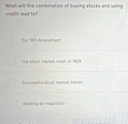 What will the combination of buying stocks and using
credit lead to?
The 19th Amendment
The stock market crash of 1929
Successful stock market trends
Banking de-regulation