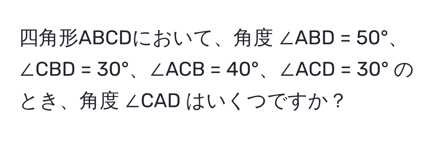 四角形ABCDにおいて、角度 ∠ABD = 50°、∠CBD = 30°、∠ACB = 40°、∠ACD = 30° のとき、角度 ∠CAD はいくつですか？