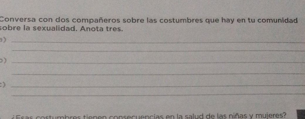 Conversa con dos compañeros sobre las costumbres que hay en tu comunidad 
sobre la sexualidad. Anota tres. 
_) 
_ 
_) 
_ 
_) 
_ 
é Esas costumbres tienen consecuencias en la salud de las niñas y mujeres?