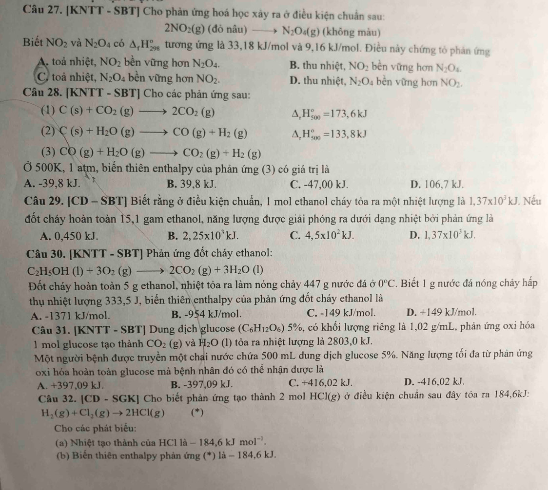 [KNTT - SBT] Cho phản ứng hoá học xảy ra ở điều kiện chuẩn sau:
2NO_2(g) (đỏ nâu) to N_2O_4(g) (không màu)
Biết NO_2 và N_2O_4 có △ _fH_(298)° tương ứng là 33,18 kJ/mol và 9,16 kJ/mol. Điều này chứng tỏ phản ứng
A. toà nhiệt, NO_2 bền vững hơn N_2O_4. B. thu nhiệt, NO_2 bền vững hơn N_2O_4.
C. toả nhiệt, N_2O_4 bền vững hơn NO_2. D. thu nhiệt, N_2O_4 bền vững hơn NO_2.
Câu 28. [KNTT - SBT] Cho các phản ứng sau:
(1) C(s)+CO_2(g)to 2CO_2(g)
△ _rH_(500)°=173,6kJ
(2) C(s)+H_2O(g)to CO(g)+H_2(g) △ _rH_(500)°=133,8kJ
(3) CO(g)+H_2O(g)to CO_2(g)+H_2(g)
Ở 500K, 1 atm, biến thiên enthalpy của phản ứng (3) có giá trị là
A. -39,8 kJ. B. 39,8 kJ. C. -47,00 kJ. D. 106,7 kJ.
Câu 29. [CD - SBT] Biết rằng ở điều kiện chuẩn, 1 mol ethanol cháy tỏa ra một nhiệt lượng là 1,37* 10^3kJ J. Nếu
đốt cháy hoàn toàn 15,1 gam ethanol, năng lượng được giải phóng ra dưới dạng nhiệt bởi phản ứng là
A. 0,450 kJ. B. 2,25* 10^3kJ. C. 4,5* 10^2kJ. D. 1,37* 10^3kJ.
Câu 30. [KNTT - SBT] Phản ứng đốt cháy ethanol:
C_2H_5OH(l)+3O_2(g)to 2CO_2(g)+3H_2O (1)
Đốt cháy hoàn toàn 5 g ethanol, nhiệt tỏa ra làm nóng chảy 447 g nước đá ở 0°C. Biết 1 g nước đá nóng chảy hấp
thu nhiệt lượng 333,5 J, biến thiên enthalpy của phản ứng đốt cháy ethanol là
A. -1371 kJ/mol. B. -954 kJ/mol. C. -149 kJ/mol. D. +149 kJ/mol.
Câu 31. [KNTT - SBT] Dung dịch glucose (C_6H_12O_6) 5%, có khối lượng riêng là 1,02 g/mL, phản ứng oxi hóa
1 mol glucose tạo thành CO_2 (g) và H_2O (l) tỏa ra nhiệt lượng là 2803,0 kJ.
Một người bệnh được truyền một chai nước chứa 500 mL dung dịch glucose 5%. Năng lượng tối đa từ phản ứng
oxi hóa hoàn toàn glucose mà bệnh nhân đó có thể nhận được là
A. +397,09 kJ. B. -397,09 kJ. C. +416,02 kJ. D. -416,02 kJ.
Câu 32. [CD - SGK] Cho biết phản ứng tạo thành 2 mol HCl(g) *ở điều kiện chuần sau đây tỏa ra 184,6kJ:
H_2(g)+Cl_2(g)to 2HCl(g) (*)
Cho các phát biểu:
(a) Nhiệt tạo thành của HCl là -184,6kJmol^(-1).
(b) Biến thiên enthalpy phản ứng (*) là - 184,6 kJ.