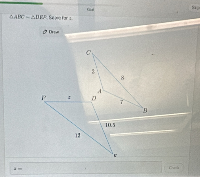 Goal Skip
△ ABCsim △ DEF Solve for s. 
Draw 
; '' Check