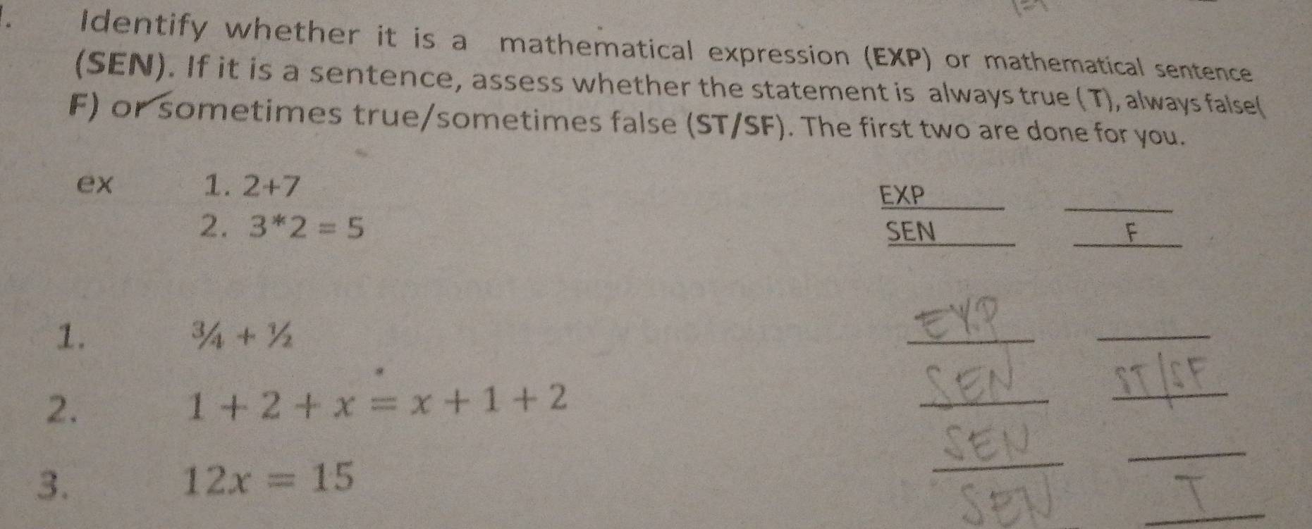 Identify whether it is a mathematical expression (EXP) or mathematical sentence 
(SEN). If it is a sentence, assess whether the statement is always true (T), always false( 
F) or sometimes true/sometimes false (ST/SF). The first two are done for you. 
_ 
ex 
1. 2+7
EXP 
2. 3^*2=5 SEN 
_ 
F 
1.
3/4+1/2
_ 
_ 
2.
1+2+x=x+1+2
_ 
_ 
_ 
_ 
3.
12x=15
_