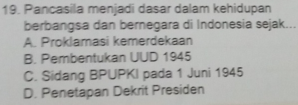 Pancasila menjadi dasar dalam kehidupan
berbangsa dan bernegara di Indonesia sejak...
A. Proklamasi kemerdekaan
B. Pembentukan UUD 1945
C. Sidang BPUPKI pada 1 Juni 1945
D. Penetapan Dekrit Presiden