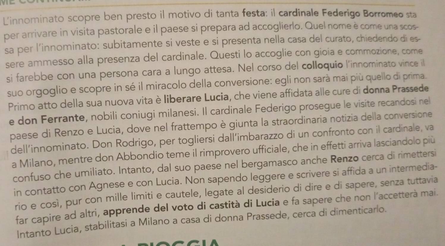 Linnominato scopre ben presto il motivo di tanta festa: il cardinale Federigo Borromeo sta
per arrivare in visita pastorale e il paese si prepara ad accoglierlo. Quel nome è come una scos-
sa per l'innominato: subitamente si veste e si presenta nella casa del curato, chiedendo dí es-
sere ammesso alla presenza del cardinale. Questi lo accoglie con gioia e commozione, come
si farebbe con una persona cara a lungo attesa. Nel corso del colloquio l'innominato vince il
suo orgoglio e scopre in sé il miracolo della conversione: egli non sarà mai più quello di prima.
Primo atto della sua nuova vita è liberare Lucia, che viene affidata alle cure di donna Prassede
e don Ferrante, nobili coniugi milanesi. Il cardinale Federigo prosegue le visite recandosi nel
paese di Renzo e Lucia, dove nel frattempo è giunta la straordinaria notizia della conversione
dell’innominato. Don Rodrigo, per togliersi dall’imbarazzo di un confronto con il cardinale, va
a Milano, mentre don Abbondio teme il rimprovero ufficiale, che in effetti arriva lasciandolo più
confuso che umiliato. Intanto, dal suo paese nel bergamasco anche Renzo cerca di rimettersi
in contatto con Agnese e con Lucia. Non sapendo leggere e scrivere si affida a un intermedia-
rio e così, pur con mille limiti e cautele, legate al desiderio di dire e di sapere, senza tuttavia
far capire ad altri, apprende del voto di castità di Lucia e fa sapere che non l'accetterà mai.
Intanto Lucia, stabilitasi a Milano a casa di donna Prassede, cerca di dimenticarlo.