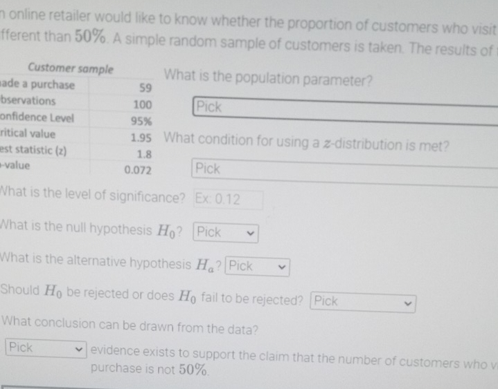 online retailer would like to know whether the proportion of customers who visit 
fferent than 50%. A simple random sample of customers is taken. The results of 
a 
b 
o 
ri 
es 
- 
What is the level of significance? Ex: 0.12 
What is the null hypothesis H_0 ? |Pick 
What is the alternative hypothesis H_a ? Pick 
Should H_0 be rejected or does H_0 fail to be rejected? Pick 
What conclusion can be drawn from the data? 
Pick evidence exists to support the claim that the number of customers who v 
purchase is not 50%.