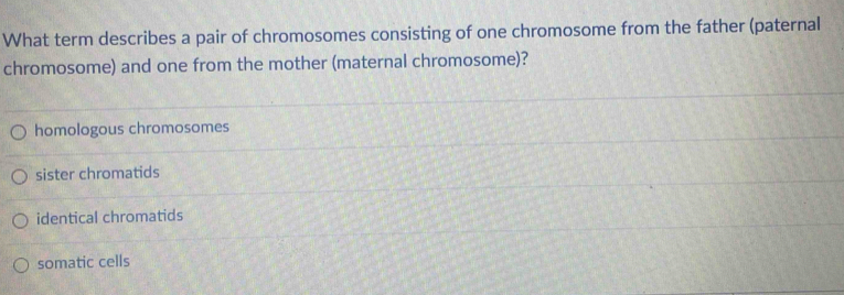 What term describes a pair of chromosomes consisting of one chromosome from the father (paternal
chromosome) and one from the mother (maternal chromosome)?
homologous chromosomes
sister chromatids
identical chromatids
somatic cells