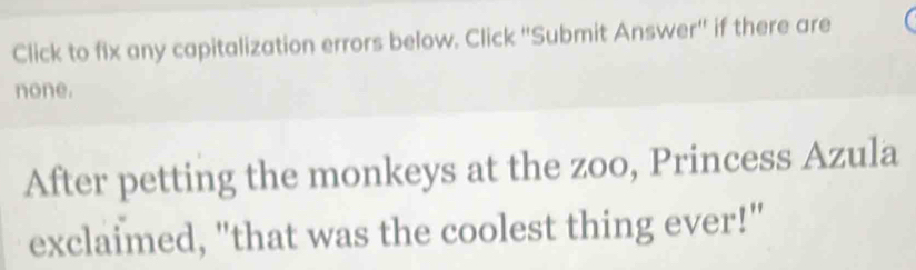 Click to fix any capitalization errors below. Click ''Submit Answer'' if there are 
none. 
After petting the monkeys at the zoo, Princess Azula 
exclaimed, "that was the coolest thing ever!"