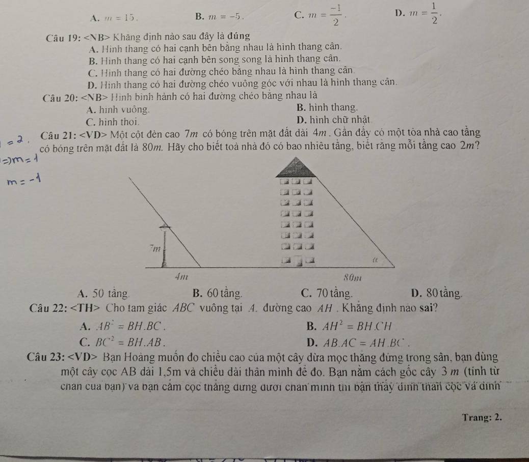 A. m=15. B. m=-5. C. m= (-1)/2 . D. m= 1/2 .
Câu 19:∠ NB> Khăng định nào sau đây là đúng
A. Hình thang có hai cạnh bên bằng nhau là hình thang cân.
B. Hinh thang có hai cạnh bên song song là hình thang cần.
C. Hình thang có hai đường chéo bằng nhau là hình thang cân.
D. Hình thang có hai đường chéo vuông góc với nhau là hình thang cân.
Câu 20:∠ NB> Hình bình hành có hai đường chéo bằng nhau là
A. hình vuông. B. hinh thang.
C. hinh thoi. D. hình chữ nhật
Câu 21: ∠ VD>Mhat Ot cột đèn cao 7m có bóng trên mặt đất dài 4m . Gần đấy có một tóa nhà cao tầng
có bóng trên mặt đất là 80m. Hãy cho biết toà nhà đó có bao nhiêu tầng, biết răng mỗi tầng cao 2m?
A. 50 tầng B. 60 tầng. C. 70 tầng. D. 80 tầng.
Câu 22: Cho tam giác ABC vuông tại A. đường cao AH . Khắng định nào sai?
A. AB^2=BH.BC. B. AH^2=BH.CH
C. BC^2=BH.AB. D. AB.AC=AH.BC.
Câu 23: ∠ VD> Bạn Hoàng muốn đo chiều cao của một cây dừa mọc thăng đứng trong sân, bạn dùng
một cây cọc AB dài 1,5m và chiều dài thân mình để đo. Bạn nằm cách gốc cây 3 m (tính từ
chan của bạn) và bạn cảm cọc thắng dựng dưới chan minh thi bản thảy định than cộc và đình
Trang: 2.