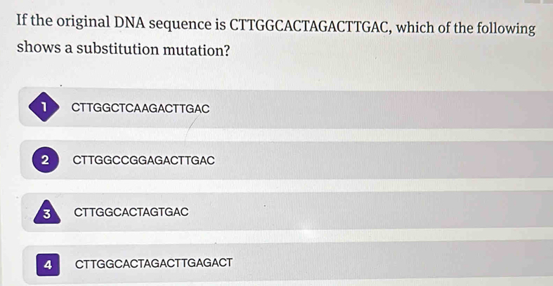 If the original DNA sequence is CTTGGCACTAGACTTGAC, which of the following
shows a substitution mutation?
T CTTGGCTCAAGACTTGAC
2 CTTGGCCGGAGACTTGAC
3 CTTGGCACTAGTGAC
4 CTTGGCACTAGACTTGAGACT